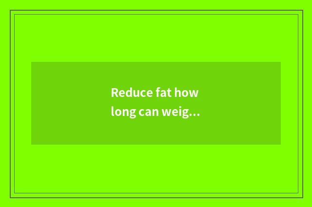 Reduce fat how long can weight just have change?