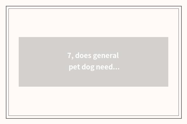 7, does general pet dog need what to vaccine make?