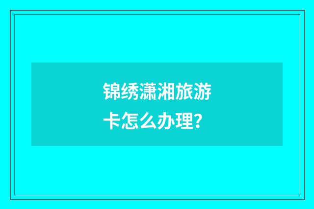 锦绣潇湘旅游卡怎么办理？