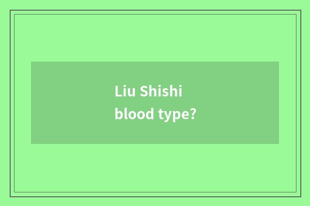 Liu Shishi blood type?
