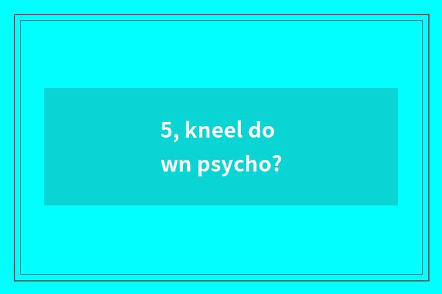 5, kneel down psycho?