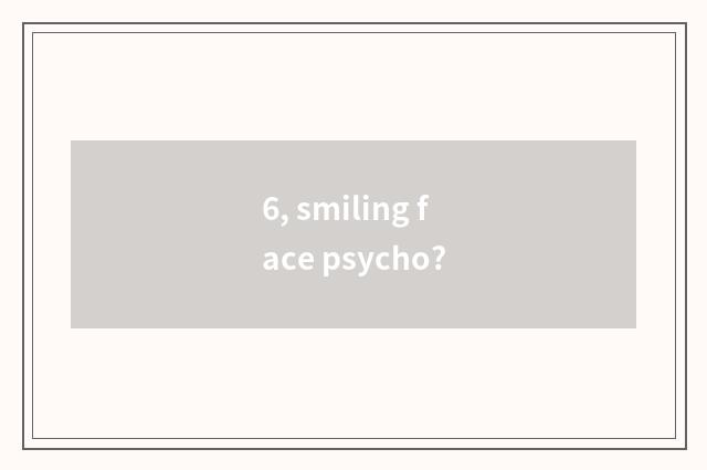 6, smiling face psycho?