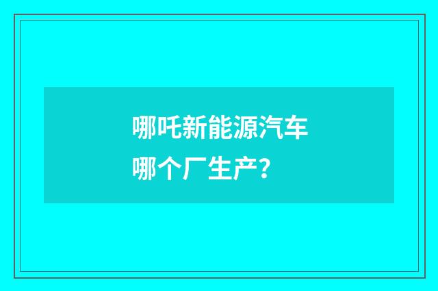 哪吒新能源汽车哪个厂生产？