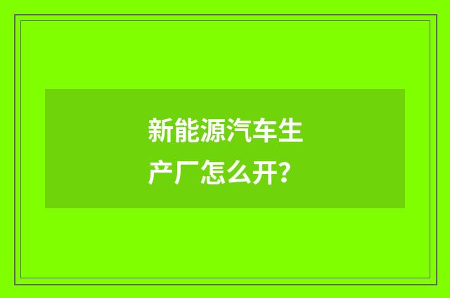 新能源汽车生产厂怎么开？