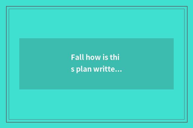 Fall how is this plan written?