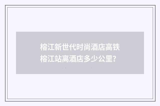 榕江新世代时尚酒店高铁榕江站离酒店多少公里？