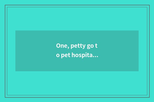 One, petty go to pet hospital treating need how many money?