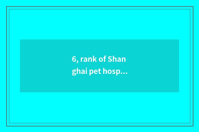 6, rank of Shanghai pet hospital?