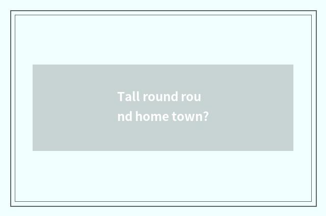 Tall round round home town?