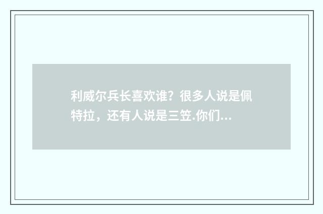 利威尔兵长喜欢谁？很多人说是佩特拉，还有人说是三笠.你们觉得兵长他喜欢谁？（腐女们YY的艾伦啦什么？