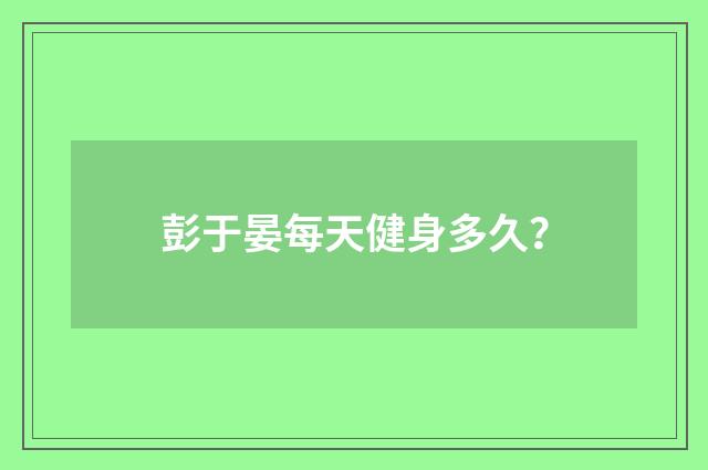 彭于晏每天健身多久？