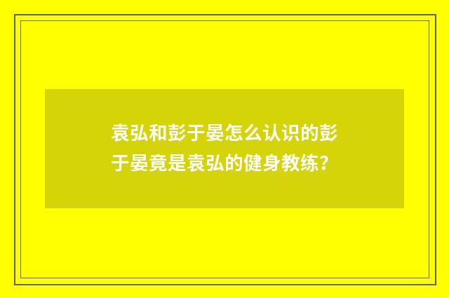 袁弘和彭于晏怎么认识的彭于晏竟是袁弘的健身教练？