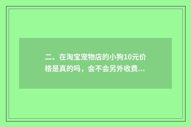 二、在淘宝宠物店的小狗10元价格是真的吗，会不会另外收费?谁买过?谁给我介绍一间真实没套路的店？
