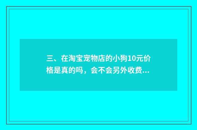 三、在淘宝宠物店的小狗10元价格是真的吗，会不会另外收费?谁买过？谁给我介绍一间真实没套路的店？
