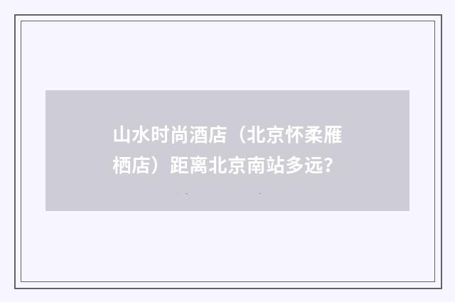 山水时尚酒店（北京怀柔雁栖店）距离北京南站多远？