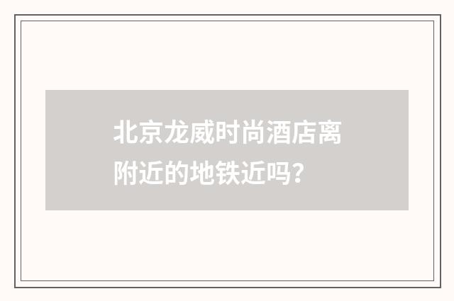 北京龙威时尚酒店离附近的地铁近吗？