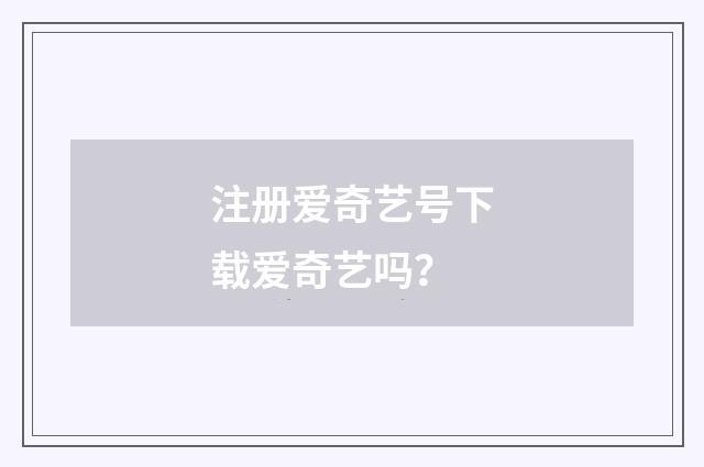注册爱奇艺号下载爱奇艺吗？