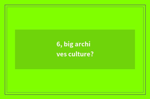 6, big archives culture?