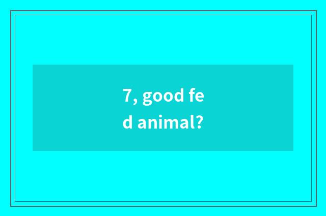 7, good fed animal?