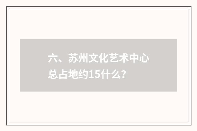 六、苏州文化艺术中心总占地约15什么？