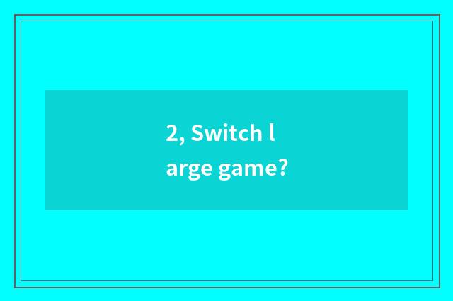 2, Switch large game?