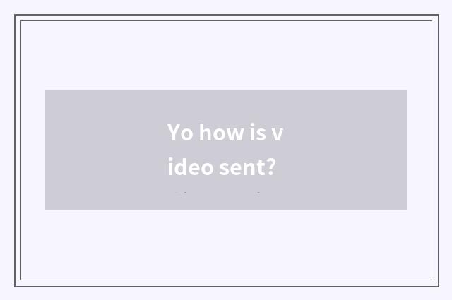 Yo how is video sent?