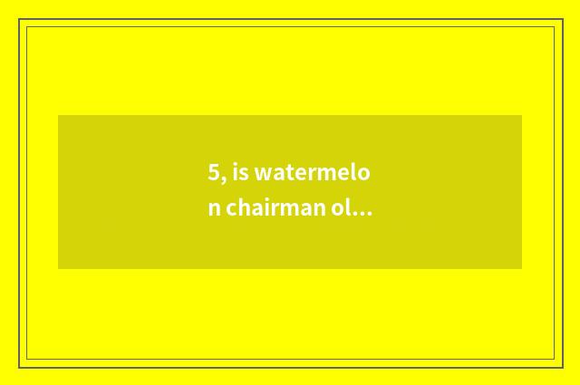 5, is watermelon chairman old?