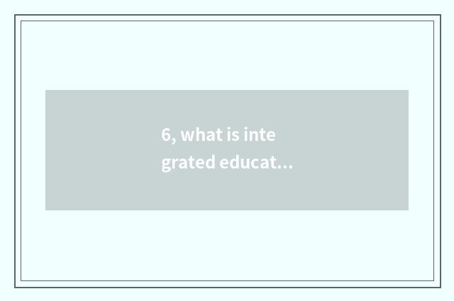 6, what is integrated education?