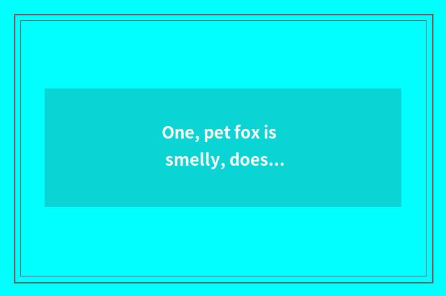 One, pet fox is smelly, doesn't pet fox have body odor?