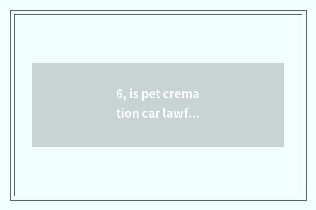 6, is pet cremation car lawful?