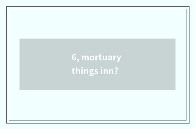 6, mortuary things inn?