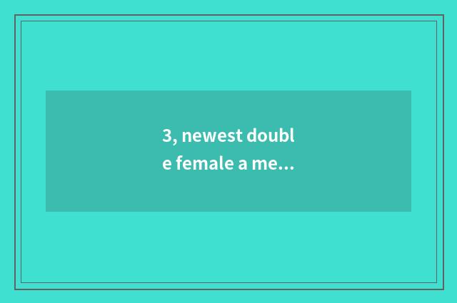 3, newest double female a message?