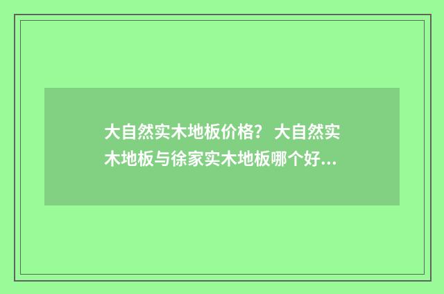 大自然实木地板价格？ 大自然实木地板与徐家实木地板哪个好？英文双语对照
