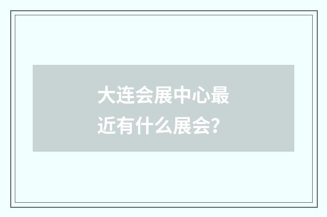 大连会展中心最近有什么展会？