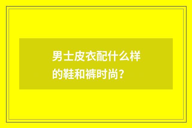 男士皮衣配什么样的鞋和裤时尚？