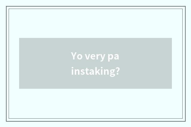 Yo very painstaking?