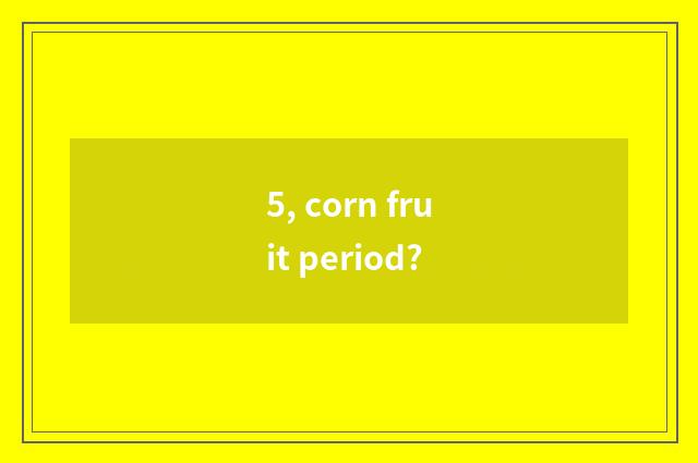 5, corn fruit period?