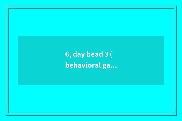 6, day bead 3 (behavioral game) ?