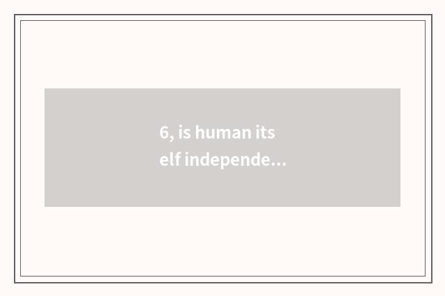 6, is human itself independent a at nature?