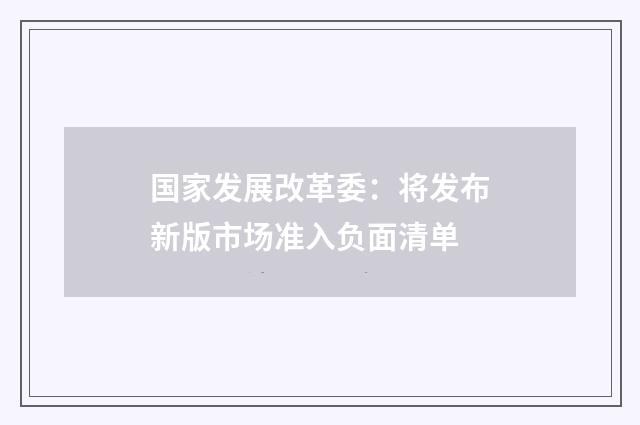 国家发展改革委：将发布新版市场准入负面清单