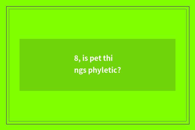 8, is pet things phyletic?