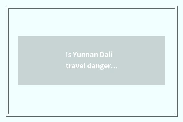 Is Yunnan Dali travel dangerous?