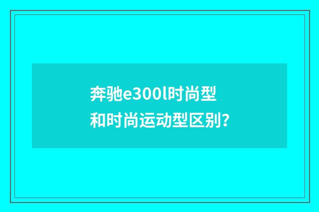 奔驰e300l时尚型和时尚运动型区别？