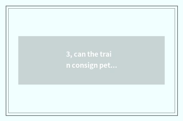 3, can the train consign pet? Can the train consign pet?