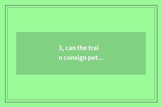 3, can the train consign pet? Can the train consign pet?