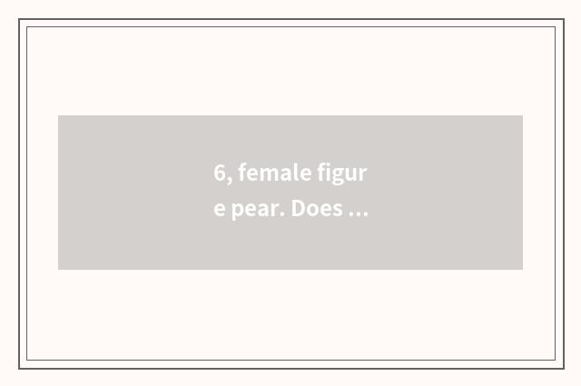 6, female figure pear. Does the man resemble onion?