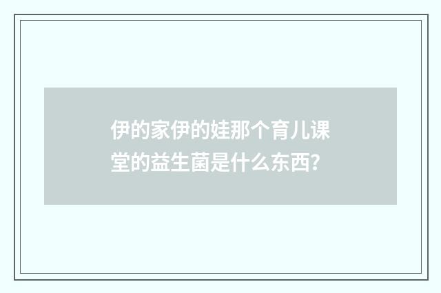 伊的家伊的娃那个育儿课堂的益生菌是什么东西？