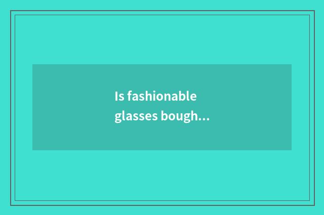 Is fashionable glasses bought over there Shanghai Oh?