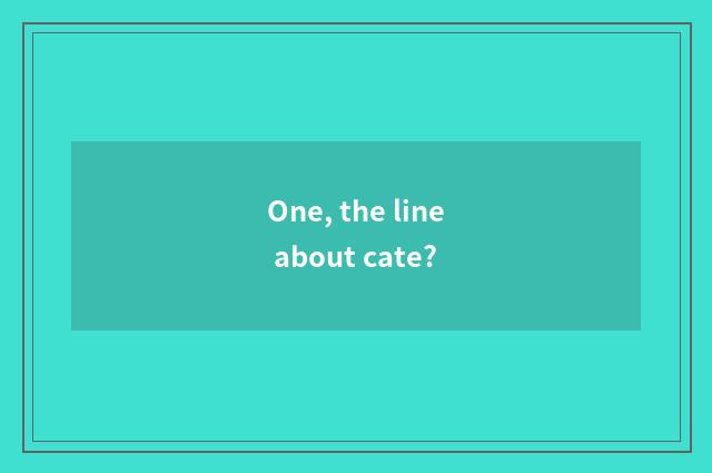 One, the line about cate?