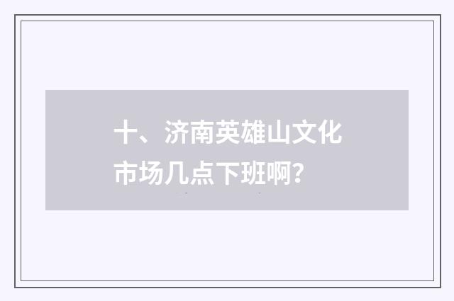 十、济南英雄山文化市场几点下班啊？